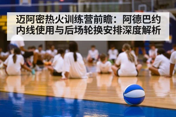 迈阿密热火训练营前瞻：阿德巴约内线使用与后场轮换安排深度解析