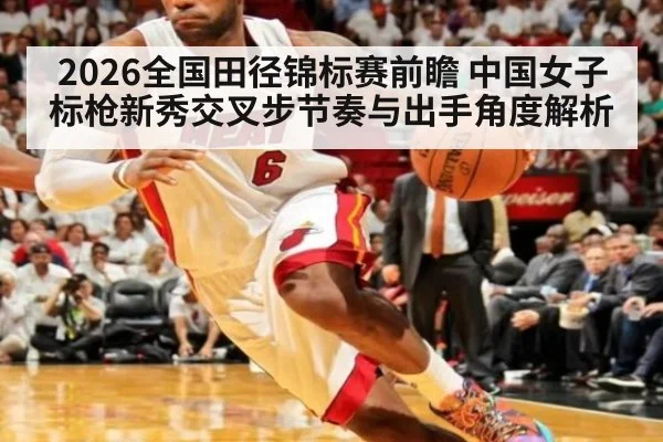 2026全国田径锦标赛前瞻 中国女子标枪新秀交叉步节奏与出手角度解析