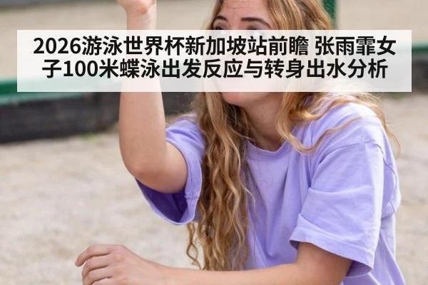 2026游泳世界杯新加坡站前瞻 张雨霏女子100米蝶泳出发反应与转身出水分析