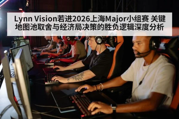 Lynn Vision若进2026上海Major小组赛 关键地图池取舍与经济局决策的胜负逻辑深度分析